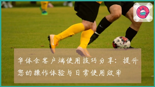 华体会客户端使用技巧分享：提升您的操作体验与日常使用效率